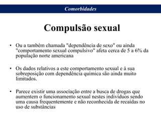 Compulsão sexual
• Ou a também chamada "dependência de sexo" ou ainda
"comportamento sexual compulsivo" afeta cerca de 5 a 6% da
população norte americana
• Os dados relativos a este comportamento sexual e à sua
sobreposição com dependência química são ainda muito
limitados.
• Parece existir uma associação entre a busca de drogas que
aumentem o funcionamento sexual nestes indivíduos sendo
uma causa frequentemente e não reconhecida de recaídas no
uso de substâncias
Comorbidades
 