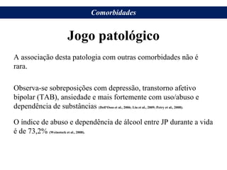 Jogo patológico
A associação desta patologia com outras comorbidades não é
rara.
Observa-se sobreposições com depressão, transtorno afetivo
bipolar (TAB), ansiedade e mais fortemente com uso/abuso e
dependência de substâncias (Dell'Osso et al., 2006; Liu et al., 2009; Petry et al., 2008).
O índice de abuso e dependência de álcool entre JP durante a vida
é de 73,2% (Weinstock et al., 2008).
Comorbidades
 