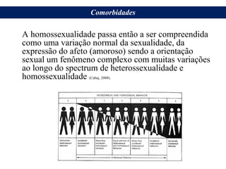 A homossexualidade passa então a ser compreendida
como uma variação normal da sexualidade, da
expressão do afeto (amoroso) sendo a orientação
sexual um fenômeno complexo com muitas variações
ao longo do spectrum de heterossexualidade e
homossexualidade (Cabaj, 2008).
Comorbidades
 