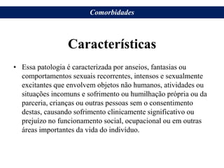 Características
• Essa patologia é caracterizada por anseios, fantasias ou
comportamentos sexuais recorrentes, intensos e sexualmente
excitantes que envolvem objetos não humanos, atividades ou
situações incomuns e sofrimento ou humilhação própria ou da
parceria, crianças ou outras pessoas sem o consentimento
destas, causando sofrimento clinicamente significativo ou
prejuízo no funcionamento social, ocupacional ou em outras
áreas importantes da vida do indivíduo.
Comorbidades
 
