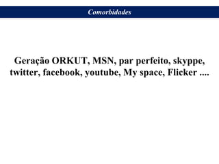 Geração ORKUT, MSN, par perfeito, skyppe,
twitter, facebook, youtube, My space, Flicker ....
Comorbidades
 