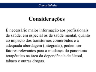 Considerações
É necessário maior informação aos profissionais
de saúde, em especial os de saúde mental, quanto
ao impacto dos transtornos comórbidos e à
adequada abordagem (integrada), podem ser
fatores relevantes para a mudança do panorama
terapêutico na área da dependência de álcool,
tabaco e outras drogas.
Comorbidades
 