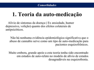 1. Teoria da auto-medicação
Alívio de sintomas da doença ( Ex ansiedade, humor
depressivo, volição) quanto dos efeitos colaterais de
antipsicóticos.
Não há nenhuma evidência epidemiológica significativa que o
abuso de cannabis serve como um tipo de auto-medicação para
pacientes esquizofrênicos.
Muito embora, grande apoio a esta teoria tenha sido encontrado
em estudos de auto-relato no modelo de alívio de estados
desagradáveis na esquizofrenia.
Comorbidades
 
