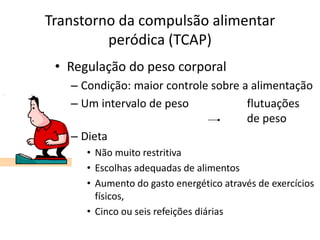 Transtorno da compulsão alimentar
peródica (TCAP)
• Regulação do peso corporal
– Condição: maior controle sobre a alimentação
– Um intervalo de peso flutuações
de peso
– Dieta
• Não muito restritiva
• Escolhas adequadas de alimentos
• Aumento do gasto energético através de exercícios
físicos,
• Cinco ou seis refeições diárias
 