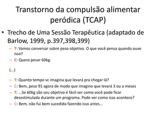 Transtorno da compulsão alimentar
peródica (TCAP)
• Trecho de Uma Sessão Terapêutica (adaptado de
Barlow, 1999, p.397,398,399)
– T: Vamos conversar sobre peso objetivo. O que você pensa quando ouve
isso?
– C: Quero pesar 60kg.
(...)
– T: Quanto tempo vc imagina que levará pra chegar lá?
– C: Bem, peso 91 agora de modo que imagino que levará 3 ou a meses
– T: ...Se 60kg são seu objetivo é fácil ver como você pode ficar
desestimulada durante um programa. Pode ver como isso acontece?
– C: Bem, não fui bem sucedida fazendo isso antes...
 