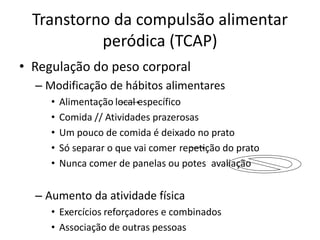 Transtorno da compulsão alimentar
peródica (TCAP)
• Regulação do peso corporal
– Modificação de hábitos alimentares
• Alimentação local específico
• Comida // Atividades prazerosas
• Um pouco de comida é deixado no prato
• Só separar o que vai comer repetição do prato
• Nunca comer de panelas ou potes avaliação
– Aumento da atividade física
• Exercícios reforçadores e combinados
• Associação de outras pessoas
 