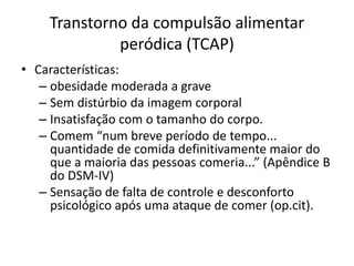 Transtorno da compulsão alimentar
peródica (TCAP)
• Características:
– obesidade moderada a grave
– Sem distúrbio da imagem corporal
– Insatisfação com o tamanho do corpo.
– Comem “num breve período de tempo...
quantidade de comida definitivamente maior do
que a maioria das pessoas comeria...” (Apêndice B
do DSM-IV)
– Sensação de falta de controle e desconforto
psicológico após uma ataque de comer (op.cit).
 