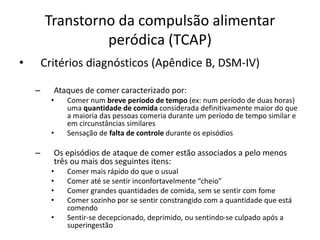 Transtorno da compulsão alimentar
peródica (TCAP)
• Critérios diagnósticos (Apêndice B, DSM-IV)
– Ataques de comer caracterizado por:
• Comer num breve período de tempo (ex: num período de duas horas)
uma quantidade de comida considerada definitivamente maior do que
a maioria das pessoas comeria durante um período de tempo similar e
em circunstâncias similares
• Sensação de falta de controle durante os episódios
– Os episódios de ataque de comer estão associados a pelo menos
três ou mais dos seguintes itens:
• Comer mais rápido do que o usual
• Comer até se sentir inconfortavelmente “cheio”
• Comer grandes quantidades de comida, sem se sentir com fome
• Comer sozinho por se sentir constrangido com a quantidade que está
comendo
• Sentir-se decepcionado, deprimido, ou sentindo-se culpado após a
superingestão
 