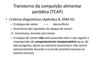 Transtorno da compulsão alimentar
peródica (TCAP)
• Critérios diagnósticos (Apêndice B, DSM-IV)
– O ataque de comer desconforto
– Ocorrência dos episódios de ataque de comer:
+/- 2x/semana, durante seis meses
– O ataque de comer não está associado com o uso regular e
inapropriado de comportamento compensatório (p.ex. do
tipo purgativo, jejuns ou exercício excessivo) e não ocorre
exclusivamente durante o curso de anorexia nervosa ou
bulimia nervosa
 