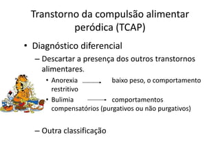 Transtorno da compulsão alimentar
peródica (TCAP)
• Diagnóstico diferencial
– Descartar a presença dos outros transtornos
alimentares.
• Anorexia baixo peso, o comportamento
restritivo
• Bulimia comportamentos
compensatórios (purgativos ou não purgativos)
– Outra classificação
 