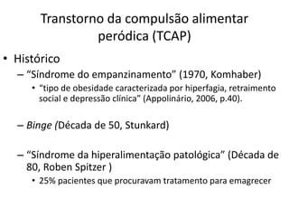 Transtorno da compulsão alimentar
peródica (TCAP)
• Histórico
– “Síndrome do empanzinamento” (1970, Komhaber)
• “tipo de obesidade caracterizada por hiperfagia, retraimento
social e depressão clínica” (Appolinário, 2006, p.40).
– Binge (Década de 50, Stunkard)
– “Síndrome da hiperalimentação patológica” (Década de
80, Roben Spitzer )
• 25% pacientes que procuravam tratamento para emagrecer
 