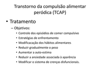 Transtorno da compulsão alimentar
peródica (TCAP)
• Tratamento
– Objetivos:
• Controle dos episódios de comer compulsivo
• Estratégias de enfrentamento
• Modificacação dos hábitos alimentares
• Reduzir gradualmente o peso
• Aumentar a auto-estima
• Reduzir a ansiedade associada à aparência
• Modificar o sistema de crenças disfuncionais.
 