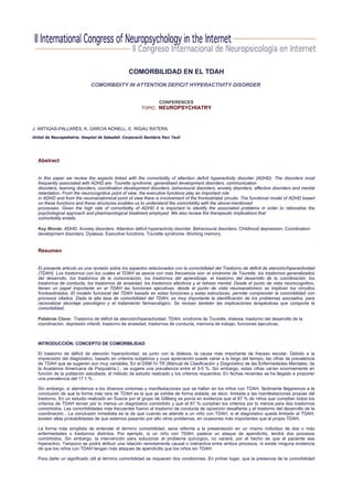 COMORBILIDAD EN EL TDAH
                               COMORBIDITY IN ATTENTION DEFICIT HYPERACTIVITY DISORDER


                                                                 CONFERENCES
                                                          TOPIC: NEUROPSYCHIATRY



J. ARTIGAS-PALLARÉS, K. GARCIA NONELL, E. RIGAU RATERA
Unitat de Neuropediatria. Hospital de Sabadell. Corporació Sanitària Parc Taulí




   Abstract


   In this paper we review the aspects linked with the comorbidity of attention deficit hyperactivity disorder (ADHD). The disorders most
   frequently associated with ADHD are: Tourette syndrome, generalised development disorders, communication
   disorders, learning disorders, coordination development disorders, behavioural disorders, anxiety disorders, affective disorders and mental
   retardation. From the neurocognitive point of view, the executive functions play an important role
   in ADHD and from the neuroanatomical point of view there is involvement of the frontostriatal circuits. The functional model of ADHD based
   on these functions and these structures enables us to understand the comorbidity with the above-mentioned
   processes. Given the high rate of comorbidity of ADHD it is important to identify the associated problems in order to rationalise the
   psychological approach and pharmacological treatment employed. We also review the therapeutic implications that
   comorbidity entails.

   Key Words: ADHD. Anxiety disorders. Attention deficit hyperactivity disorder. Behavioural disorders. Childhood depression. Coordination
   development disorders. Dyslexia. Executive functions. Tourette syndrome. Working memory.


   Resumen


   El presente articulo es una revisión sobre los aspectos relacionados con la comorbilidad del Trastorno de déficit de atención/hiperactividad
   (TDAH). Los trastornos con los cuales el TDAH se asocia con más frecuencia son: el síndrome de Tourette, los trastornos generalizados
   del desarrollo, los trastornos de la comunicación, los trastornos del aprendizaje, el trastorno del desarrollo de la coordinación, los
   trastornos de conducta, los trastornos de ansiedad, los trastornos afectivos y el retraso mental. Desde el punto de vista neurocognitivo,
   tienen un papel importante en el TDAH las funciones ejecutivas; desde el punto de vista neuroanatómico se implican los circuitos
   frontoestriados. El modelo funcional del TDAH basado en estas funciones y estas estructuras, permite comprender la comorbilidad con
   procesos citados. Dada la alta tasa de comorbilidad del TDAH, es muy importante la identificación de los problemas asociados, para
   racionalizar abordaje psicológico y el tratamiento farmacológico. Se revisan también las implicaciones terapéuticas que comporta la
   comorbilidad.

   Palabras Clave: Trastorno de déficit de atención/hiperactividad, TDAH, síndrome de Tourette, dislexia, trastorno del desarrollo de la
   coordinación, depresión infantil, trastorno de ansiedad, trastornos de conducta, memoria de trabajo, funciones ejecutivas.



   INTRODUCCIÓN. CONCEPTO DE COMORBILIDAD

   El trastorno de déficit de atención hiperactividad, es junto con la dislexia, la causa más importante de fracaso escolar. Debido a la
   imprecisión del diagnóstico, basado en criterios subjetivos y cuya apreciación puede variar a lo largo del tiempo, las cifras de prevalencia
   de TDAH que se sugieren son muy variables. En el DSM IV-TR (Manual de Clasificación y Diagnóstico de las Enfermedades Mentales, de
   la Academia Americana de Psiquiatría.) , se sugiere una prevalencia entre el 3-5 %. Sin embargo, estas cifras varían enormemente en
   función de la población estudiada, el método de estudio realizado y los criterios requeridos. En fechas recientes se ha llegado a proponer
   una prevalencia del 17.1 % .

   Sin embargo, si atendemos a los diversos síntomas y manifestaciones que se hallan en los niños con TDAH, fácilmente llegaremos a la
   conclusión de que la forma más rara de TDAH es la que se exhibe de forma aislada; es decir, limitada a las manifestaciones propias del
   trastorno. En un estudio realizado en Suecia por el grupo de Gillberg se ponía en evidencia que el 87 % de niños que cumplían todos los
   criterios de TDAH tenían por lo menos un diagnóstico comórbido y que el 67 % cumplían los criterios por lo menos para dos trastornos
   comórbidos. Las comorbilidades más frecuentes fueron el trastorno de conducta de oposición desafiante y el trastorno del desarrollo de la
   coordinación . La conclusión inmediata es la de que cuando se atiende a un niño con TDAH, si el diagnóstico queda limitado al TDAH,
   existen altas probabilidades de que estemos pasando por alto otros problemas, en ocasiones más importantes que el propio TDAH.

   La forma más simplista de entender el término comorbilidad, seria referirla a la presentación en un mismo individuo de dos o más
   enfermedades o trastornos distintos. Por ejemplo, si un niño con TDAH, padece un ataque de apendicitis, tendrá dos procesos
   comórbidos. Sin embargo, la intervención para solucionar el problema quirúrgico, no variará, por el hecho de que el paciente sea
   hiperactivo. Tampoco se podrá atribuir una relación remotamente causal o interactiva entre ambos procesos, ni existe ninguna evidencia
   de que los niños con TDAH tengan más ataques de apendicitis que los niños sin TDAH.

   Para darle un significado útil al término comorbilidad se requieren dos condiciones. En primer lugar, que la presencia de la comorbilidad
 