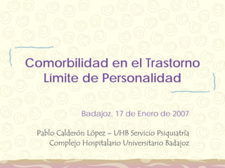 Comorbilidad en el Trastorno
  Límite de Personalidad

              Badajoz, 17 de Enero de 2007

 Pablo Calderón López – UHB Servicio Psiquiatría
     Complejo Hospitalario Universitario Badajoz
 