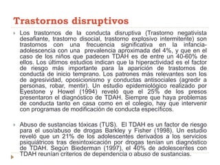 Trastornos disruptivos
 Los trastornos de la conducta disruptiva (Trastorno negativista
desafiante, trastorno disocial, trastorno explosivo intermitente) son
trastornos con una frecuencia significativa en la infancia-
adolescencia con una prevalencia aproximada del 4%, y que en el
caso de los niños que padecen TDAH es de entre un 40-60% de
ellos. Los últimos estudios indican que la hiperactividad es el factor
de riesgo más importante para la aparición de trastornos de
conducta de inicio temprano. Los patrones más relevantes son los
de agresividad, oposicionismo y conductas antisociales (agredir a
personas, robar, mentir). Un estudio epidemiológico realizado por
Eyestone y Howel (1994) reveló que el 25% de los presos
presentaron el diagnóstico de TDAH. Siempre que haya problemas
de conducta tanto en casa como en el colegio, hay que intervenir
con programas de modificación de conducta específicos.
 Abuso de sustancias tóxicas (TUS). El TDAH es un factor de riesgo
para el uso/abuso de drogas Barkley y Fisher (1998). Un estudio
reveló que un 21% de los adolescentes derivados a los servicios
psiquiátricos tras desintoxicación por drogas tenían un diagnóstico
de TDAH. Según Biederman (1997), el 40% de adolescentes con
TDAH reunían criterios de dependencia o abuso de sustancias.
 
