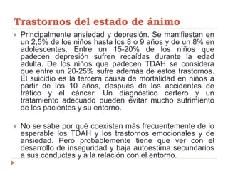 Trastornos del estado de ánimo
 Principalmente ansiedad y depresión. Se manifiestan en
un 2,5% de los niños hasta los 8 o 9 años y de un 8% en
adolescentes. Entre un 15-20% de los niños que
padecen depresión sufren recaídas durante la edad
adulta. De los niños que padecen TDAH se considera
que entre un 20-25% sufre además de estos trastornos.
El suicidio es la tercera causa de mortalidad en niños a
partir de los 10 años, después de los accidentes de
tráfico y el cáncer. Un diagnóstico certero y un
tratamiento adecuado pueden evitar mucho sufrimiento
de los pacientes y su entorno.
 No se sabe por qué coexisten más frecuentemente de lo
esperable los TDAH y los trastornos emocionales y de
ansiedad. Pero probablemente tiene que ver con el
desarrollo de inseguridad y baja autoestima secundarios
a sus conductas y a la relación con el entorno.
 