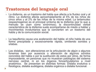 Trastornos del lenguaje oral
 La disfemia, es un trastorno del habla que afecta a la fluidez oral y al
ritmo. La disfemia afecta aproximadamente al 5% de los niños de
cinco años y al 2% de las niñas de la misma edad. La tartamudez
(espasmogenia) es el principal síntoma de la disfemia (por lo que a
menudo se usan como sinónimos); la discontinuidad verbal
característica de la disfemia suele acompañarse de miedo a hablar y
movimientos involuntarios que la convierten en un trastorno del
habla y de la comunicación social.
 La taquifemia causa una aceleración del habla; el niño habla de una
forma precipitada y excesivamente rápida, omitiendo sonidos y
sílabas.
 Las dislalias, son alteraciones en la articulación de algún o algunos
fonemas bien por ausencia o alteración de algunos sonidos
concretos del habla o por la sustitución de estos por otros, de forma
improcedente, en personas que no muestran patologías del sistema
nervioso central, ni en los órganos fonoarticulatorios a nivel
anatómico. Se presentan en distintas formas: Dislalia evolutiva o
fisiológica, dislalia audiógena, dislalia orgánica o dislalia funcional.
 
