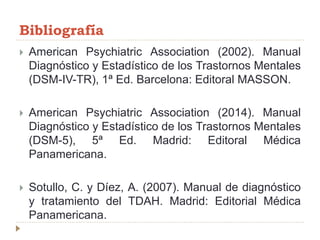 Bibliografía
 American Psychiatric Association (2002). Manual
Diagnóstico y Estadístico de los Trastornos Mentales
(DSM-IV-TR), 1ª Ed. Barcelona: Editoral MASSON.
 American Psychiatric Association (2014). Manual
Diagnóstico y Estadístico de los Trastornos Mentales
(DSM-5), 5ª Ed. Madrid: Editoral Médica
Panamericana.
 Sotullo, C. y Díez, A. (2007). Manual de diagnóstico
y tratamiento del TDAH. Madrid: Editorial Médica
Panamericana.
 