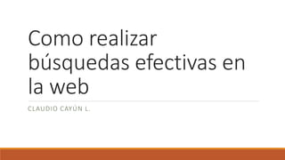 Como realizar
búsquedas efectivas en
la web
CLAUDIO CAYÚN L.
 