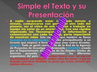  A nadie sorprende estar informado minuto a
minuto, comunicarse con gente del otro lado del
planeta, ver el video de una canción o trabajar en
equipo sin estar en un mismo sitio. Con una rapidez
impensada las Tecnologías de la información y
comunicación son cada vez más, parte importante
de nuestras vidas. Este concepto que también se llama
Sociedad de la información, se debe principalmente a un
invento que empezó a formarse hace unas cuatro décadas:
internet. Todo se gestó como parte de la Red de la Agencia
de Proyectos de Investigación Avanzada (ARPANET) creada
por el Departamento de Defensa de los Estados Unidos de
América, pensada para comunicar los diferentes
organismos del país. Sus principios básicos eran: ser una red
descentralizada con múltiples caminos entre dos puntos, y que los
mensajes estuvieran divididos en partes que serían enviados por
caminos diferentes.
 