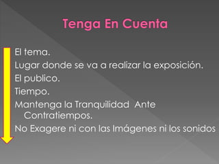 El tema.
Lugar donde se va a realizar la exposición.
El publico.
Tiempo.
Mantenga la Tranquilidad Ante
Contratiempos.
No Exagere ni con las Imágenes ni los sonidos
 