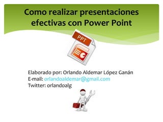 Como realizar presentaciones 
efectivas con Power Point 
Elaborado por: Orlando Aldemar López Ganán 
E-mail: orlandoaldemar@gmail.com 
Twitter: orlandoalg 
 