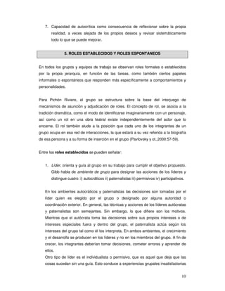 10
7. Capacidad de autocrítica como consecuencia de reflexionar sobre la propia
realidad, a veces alejada de los propios deseos y revisar sistemáticamente
todo lo que se puede mejorar.
5. ROLES ESTABLECIDOS Y ROLES ESPONTANEOS
En todos los grupos y equipos de trabajo se observan roles formales o establecidos
por la propia jerarquía, en función de las tareas, como también ciertos papeles
informales o espontáneos que responden más específicamente a comportamientos y
personalidades.
Para Pichón Riviere, el grupo se estructura sobre la base del interjuego de
mecanismos de asunción y adjudicación de roles. El concepto de rol, se asocia a la
tradición dramática, como el modo de identificarse imaginariamente con un personaje,
así como un rol en una obra teatral existe independientemente del actor que lo
encarne. El rol también alude a la posición que cada uno de los integrantes de un
grupo ocupa en esa red de interacciones, la que estará a su vez referida a la biografía
de esa persona y a su forma de inserción en el grupo (Pavlovsky y ot.,2000:57-59).
Entre los roles establecidos se pueden señalar:
1. Líder, orienta y guía al grupo en su trabajo para cumplir el objetivo propuesto.
Gibb habla de ambiente de grupo para designar las acciones de los líderes y
distingue cuatro: i) autocráticos ii) paternalistas iii) permisivos iv) participativos.
En los ambientes autocráticos y paternalistas las decisiones son tomadas por el
líder quien es elegido por el grupo o designado por alguna autoridad o
coordinación exterior. En general, las técnicas y acciones de los líderes autócratas
y paternalistas son semejantes. Sin embargo, lo que difiere son los motivos.
Mientras que el autócrata toma las decisiones sobre sus propios intereses o de
intereses especiales fuera y dentro del grupo, el paternalista actúa según los
intereses del grupo tal como él los interpreta. En ambos ambientes, el crecimiento
y el desarrollo se producen en los líderes y no en los miembros del grupo. A fin de
crecer, los integrantes deberían tomar decisiones, cometer errores y aprender de
ellos.
Otro tipo de líder es el individualista o permisivo, que es aquel que deja que las
cosas sucedan sin una guía. Esto conduce a experiencias grupales insatisfactorias
 