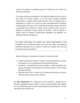 11
ya que no se produce un aprendizaje grupal en el sentido que no se toleran las
diferencias individuales.
En el grupo que actúa por participación, los integrantes trabajan de forma conjunta
para lograr una máxima cohesión. En los tres tipos de grupos descriptos
anteriormente, el ambiente estaba determinado por el tipo de liderazgo que se
desarrollaba. En cambio, en el grupo que actúa participativamente el ambiente
está estipulado por el grupo mismo. La importancia está dada al mayor crecimiento
y aprendizaje de sus miembros, en donde ninguno de ellos es líder, sino que el
liderazgo es distribuido. El grupo trabaja por consenso y trata de obtener un
elevado grado de relaciones interpersonales agradables que posibiliten una
adecuada resolución de problemas.
Los líderes democráticos son aquellos que confían suficientemente en las
habilidades de los miembros del grupo como para estar seguro que adoptarán
decisiones adecuadas, que a la larga son mejores que cualquier líder único por
más grande que sea su sabiduría.
Aparte del liderazgo, en los grupos se visualizan a menudo otros roles:
2. Escribas: personas que enfocan su accionar a tareas administrativas. Su papel
es de soporte y son muy válidas para el funcionamiento del grupo.
3. Animadores o representantes del grupo: Adoptan un papel reivindicativo del
grupo en propuestas de organización de las tareas comunes. Tienen facilidad
de palabra y energía.
4. Miembros activos: Son la mayoría de los integrantes del grupo que asumen
diferentes tareas en función de sus aptitudes.
Los roles espontáneos son consecuencia de los caracteres y actitudes de los
diferentes integrantes del grupo. Desde un punto de vista psicológico estos papeles
son muy interesantes porque muestran la personalidad de cada participante. Los roles
espontáneos más frecuentes son:
 