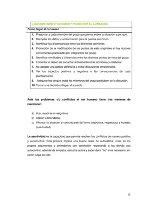 15
¿Qué debe hacer el facilitador? PROMOVER EL CONSENSO
Como llegar al consenso
1. Preguntar a cada miembro del grupo que piensa sobre la situación y por qué.
2. Recopilar los datos y la información para la puesta en común.
3. Identificar las discrepancias entre las diferentes opiniones.
4. Promoción de la modificación de los puntos de vista originales si hay razones
convincentes planteadas por integrantes del grupo.
5. Identificar similitudes y diferencias entre los distintos puntos de vista del grupo.
6. Fomentar el deseo de escuchar activamente otras opiniones y colaborar.
7. No adoptar una actitud defensiva y evitar discusiones emocionales.
8. Ver los aspectos positivos y negativos o las consecuencias de cada
planteamiento.
9. Asegurarnos de que todos los miembros del grupo participen de la discusión.
10. Tomar una decisión y llegar al acuerdo.
Ante los problemas y/o conflictos el ser humano tiene tres maneras de
reaccionar:
a) Huir, evadirse o resignarse.
b) Atacar y defenderse.
c) Afrontar la situación y comunicarse de forma resolutiva, respetuosa y honesta
(asertividad).
La asertividad es la capacidad que permite resolver los conflictos de manera positiva
y constructiva. Esta postura implica una buena dosis de autoestima, creer en los
propios argumentos y defenderlos con convicción respetando a los demás con
autocontrol, además de empatía, escucha activa y saber decir “no” si es necesario, sin
sentir culpa por ello.
 