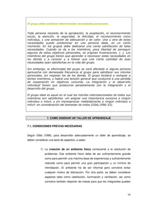 16
El grupo debe satisfacer determinadas necesidades personales.
Toda persona necesita de la aprobación, la aceptación, el reconocimiento
social, la atención, la seguridad, la felicidad, el reconocimiento como
individuo, y una sensación de adecuación y de valor. Una u otra de estas
necesidades puede predominar en una persona dada, en un cierto
momento. En los grupos debe dedicarse una cierta satisfacción de tales
necesidades. Cuando se da a los miembros, poca libertad de perseguir
algunos de estos objetivos personales, se originan frustraciones. (…). Los
miembros del grupo tienen que aprender a reconocer estas necesidades en
los demás y a conocer y a tolerar que una cierta cantidad de esas
necesidades sean satisfechas en la vida del grupo.
Sin embargo, la efectividad del grupo se verá afectada si alguna persona
aprovecha con demasiada frecuencia al grupo para satisfacer sus móviles
personales, sin respetar los de los demás. El grupo tenderá a rechazar a
dichos miembros, y habrá una tensión general que conducirá a una pérdida
de cooperación en objetivos comunes. La integración y el desarrollo
individual tienen que producirse paralelamente con la integración y el
desarrollo del grupo.
El grupo ideal es aquel en el cual los móviles interrelacionados de todos sus
miembros son satisfechos -sin asignar una importancia excesiva a ningún
individuo o móvil, y sin menospreciar indebidamente a ningún individuo o
móvil- en consideración del bienestar de todos (Gibb,1996:33).
7. COMO DISENAR UN TALLER DE APRENDIZAJE
7.1. CONDICIONES PREVIAS NECESARIAS
Según Gibb (1996), para desarrollar adecuadamente un taller de aprendizaje, se
deben considerar una serie de aspectos, a saber:
1) La creación de un ambiente físico conducente a la resolución de
problemas. Ese ambiente físico debe de ser suficientemente grande
como para permitir una máxima base de experiencias y suficientemente
reducido como para permitir una gran participación y un mínimo de
intimidación. El ambiente ha de ser informal pero conviene evitar
cualquier motivo de distracción. Por otra parte, se deben considerar
aspectos tales como calefacción, iluminación y ventilación, así como
conviene también disponer de mesas para que los integrantes puedan
 