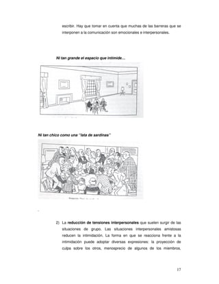 17
escribir. Hay que tomar en cuenta que muchas de las barreras que se
interponen a la comunicación son emocionales e interpersonales.
Ni tan grande el espacio que intimide…
Ni tan chico como una ‘’lata de sardinas”
.
2) La reducción de tensiones interpersonales que suelen surgir de las
situaciones de grupo. Las situaciones interpersonales amistosas
reducen la intimidación. La forma en que se reacciona frente a la
intimidación puede adoptar diversas expresiones: la proyección de
culpa sobre los otros, menosprecio de algunos de los miembros,
 