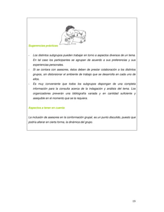19
Sugerencias prácticas
- Los distintos subgrupos pueden trabajar en torno a aspectos diversos de un tema.
En tal caso los participantes se agrupan de acuerdo a sus preferencias y sus
experiencias personales.
- Si se contara con asesores, éstos deben de prestar colaboración a los distintos
grupos, sin distorsionar el ambiente de trabajo que se desarrolla en cada uno de
ellos.
- Es muy conveniente que todos los subgrupos dispongan de una completa
información para la consulta acerca de la indagación y análisis del tema. Los
organizadores preverán una bibliografía variada y en cantidad suficiente y
asequible en el momento que se la requiera.
Aspectos a tener en cuenta
La inclusión de asesores en la conformación grupal, es un punto discutido, puesto que
podría alterar en cierta forma, la dinámica del grupo.
 