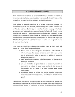 21
8. LA IMPORTANCIA DEL PLENARIO
Tanto en los individuos como en los grupos, se advierte una necesidad de síntesis, de
construir un todo significativo a partir de datos incompletos. El plenario finaliza con las
conclusiones generales donde se realiza una construcción colectiva.
En el plenario los diferentes secretarios de los grupos, expondrán lo trabajado a la
interna de cada uno de ellos, haciendo énfasis en los puntos que han generado más
conflictividad o debate. Se interrogarán entre los diferentes grupos y un facilitador
general, orientará la discusión.(ver características del facilitador). El plenario permite
escuchar otras opiniones y posibilita la contra argumentación y la interacción. En este
sentido el faciltador general cumple un papel de “discutidor” que analiza y sintetiza los
puntos comunes y marca las diferentas planteadas por los diversos sub grupos. Se
deberá cuidar especialmente que las opiniones no se repitan para no agotar la riqueza
de esta instancia colectiva.
En la misma se contempla la necesidad de síntesis a través de cuatro pasos que
pueden ser a su vez objeto de retroalimentación:
a) trabajo previo en pequeños grupos recolectando y sistematizando la
información disponible sobre el tema en cuestión. Esta etapa culmina
con la presentación verbal o apoyada en gráficos o esquemas
explicativos necesarios.
b) cada pequeño grupo presenta sus conclusiones a los demás en un
tiempo pre establecido.
c) una vez finalizadas las presentaciones se realiza una sección de
comentarios al trabajo de cada grupo, analizando las formas de
interpretación de los datos y la lógica aplicada para derivar
conclusiones.
d) nuevamente trabajo en grupos para realizar informes finales para
mejorar los planteamientos parciales y dar coherencia al planteamiento
global.
Habitualmente, los plenarios cumplen un papel de mera transmisión de relatos, más
que de interacciones reales. El auditorio cumple así un papel pasivo, sin posibilidad de
cuestionamientos. Por ello, se debería dar un especial énfasis a esta última instancia
 
