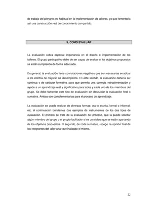 22
de trabajo del plenario, no habitual en la implementación de talleres, ya que fomentaría
así una construcción real de conocimiento compartido.
9. COMO EVALUAR
La evaluación cobra especial importancia en el diseño e implementación de los
talleres. El grupo participativo debe de ser capaz de evaluar si los objetivos propuestos
se están cumpliendo de forma adecuada.
En general, la evaluación tiene connotaciones negativas que son necesarias erradicar
a los efectos de mejorar los desempeños. En este sentido, la evaluación debería ser
continua y de carácter formativa para que permita una correcta retroalimentación y
ayude a un aprendizaje real y significativo para todos y cada uno de los miembros del
grupo. Se debe fomentar este tipo de evaluación sin descuidar la evaluación final o
sumativa. Ambas son complementarias para el proceso de aprendizaje.
La evaluación se puede realizar de diversas formas: oral o escrita, formal o informal,
etc. A continuación brindamos dos ejemplos de instrumentos de los dos tipos de
evaluación. El primero se trata de la evaluación del proceso, que la puede solicitar
algún miembro del grupo o el propio facilitador si se considera que se están apartando
de los objetivos propuestos. El segundo, de corte sumativo, recoge la opinión final de
los integrantes del taller una vez finalizado el mismo.
 