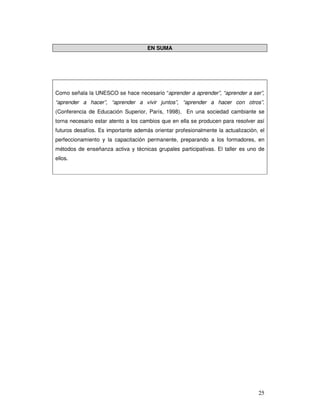 25
EN SUMA
Como señala la UNESCO se hace necesario “aprender a aprender”, “aprender a ser”,
“aprender a hacer”, “aprender a vivir juntos”, “aprender a hacer con otros”.
(Conferencia de Educación Superior, París, 1998). En una sociedad cambiante se
torna necesario estar atento a los cambios que en ella se producen para resolver así
futuros desafíos. Es importante además orientar profesionalmente la actualización, el
perfeccionamiento y la capacitación permanente, preparando a los formadores, en
métodos de enseñanza activa y técnicas grupales participativas. El taller es uno de
ellos.
 