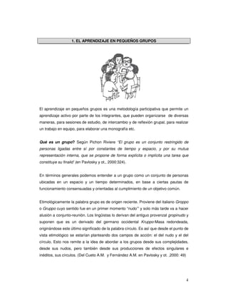4
1. EL APRENDIZAJE EN PEQUEÑOS GRUPOS
El aprendizaje en pequeños grupos es una metodología participativa que permite un
aprendizaje activo por parte de los integrantes, que pueden organizarse de diversas
maneras, para sesiones de estudio, de intercambio y de reflexión grupal, para realizar
un trabajo en equipo, para elaborar una monografía etc.
Qué es un grupo? Según Pichon Riviere “El grupo es un conjunto restringido de
personas ligadas entre sí por constantes de tiempo y espacio, y por su mutua
representación interna, que se propone de forma explícita o implícita una tarea que
constituye su finalid’ (en Pavlosky y ot., 2000:324).
En términos generales podemos entender a un grupo como un conjunto de personas
ubicadas en un espacio y un tiempo determinados, en base a ciertas pautas de
funcionamiento consensuadas y orientadas al cumplimiento de un objetivo común.
Etimológicamente la palabra grupo es de origen reciente. Proviene del italiano Groppo
o Gruppo cuyo sentido fue en un primer momento “nudo’” y solo más tarde va a hacer
alusión a conjunto-reunión. Los lingüistas lo derivan del antiguo provenzal gropinudo y
suponen que es un derivado del germano occidental Kruppo-Masa redondeada,
originándose este último significado de la palabra círculo. Es así que desde el punto de
vista etimológico se estarían planteando dos campos de acción: el del nudo y el del
círculo. Esto nos remite a la idea de abordar a los grupos desde sus complejidades,
desde sus nudos, pero también desde sus producciones de efectos singulares e
inéditos, sus círculos. (Del Cueto A.M. y Fernández A.M. en Pavlosky y ot. ,2000: 49)
 