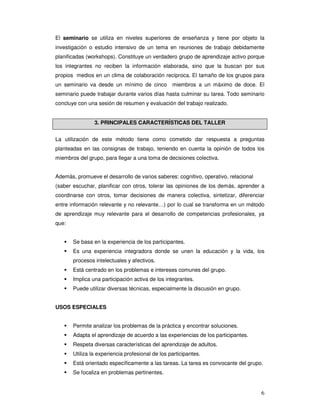 6
El seminario se utiliza en niveles superiores de enseñanza y tiene por objeto la
investigación o estudio intensivo de un tema en reuniones de trabajo debidamente
planificadas (workshops). Constituye un verdadero grupo de aprendizaje activo porque
los integrantes no reciben la información elaborada, sino que la buscan por sus
propios medios en un clima de colaboración recíproca. El tamaño de los grupos para
un seminario va desde un mínimo de cinco miembros a un máximo de doce. El
seminario puede trabajar durante varios días hasta culminar su tarea. Todo seminario
concluye con una sesión de resumen y evaluación del trabajo realizado.
3. PRINCIPALES CARACTERÍSTICAS DEL TALLER
La utilización de este método tiene como cometido dar respuesta a preguntas
planteadas en las consignas de trabajo, teniendo en cuenta la opinión de todos los
miembros del grupo, para llegar a una toma de decisiones colectiva.
Además, promueve el desarrollo de varios saberes: cognitivo, operativo, relacional
(saber escuchar, planificar con otros, tolerar las opiniones de los demás, aprender a
coordinarse con otros, tomar decisiones de manera colectiva, sintetizar, diferenciar
entre información relevante y no relevante…) por lo cual se transforma en un método
de aprendizaje muy relevante para el desarrollo de competencias profesionales, ya
que:
Se basa en la experiencia de los participantes.
Es una experiencia integradora donde se unen la educación y la vida, los
procesos intelectuales y afectivos.
Está centrado en los problemas e intereses comunes del grupo.
Implica una participación activa de los integrantes.
Puede utilizar diversas técnicas, especialmente la discusión en grupo.
USOS ESPECIALES
Permite analizar los problemas de la práctica y encontrar soluciones.
Adapta el aprendizaje de acuerdo a las experiencias de los participantes.
Respeta diversas características del aprendizaje de adultos.
Utiliza la experiencia profesional de los participantes.
Está orientado específicamente a las tareas. La tarea es convocante del grupo.
Se focaliza en problemas pertinentes.
 