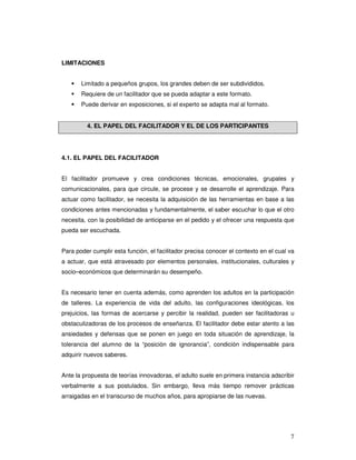 7
LIMITACIONES
Limitado a pequeños grupos, los grandes deben de ser subdivididos.
Requiere de un facilitador que se pueda adaptar a este formato.
Puede derivar en exposiciones, si el experto se adapta mal al formato.
4. EL PAPEL DEL FACILITADOR Y EL DE LOS PARTICIPANTES
4.1. EL PAPEL DEL FACILITADOR
El facilitador promueve y crea condiciones técnicas, emocionales, grupales y
comunicacionales, para que circule, se procese y se desarrolle el aprendizaje. Para
actuar como facilitador, se necesita la adquisición de las herramientas en base a las
condiciones antes mencionadas y fundamentalmente, el saber escuchar lo que el otro
necesita, con la posibilidad de anticiparse en el pedido y el ofrecer una respuesta que
pueda ser escuchada.
Para poder cumplir esta función, el facilitador precisa conocer el contexto en el cual va
a actuar, que está atravesado por elementos personales, institucionales, culturales y
socio–económicos que determinarán su desempeño.
Es necesario tener en cuenta además, como aprenden los adultos en la participación
de talleres. La experiencia de vida del adulto, las configuraciones ideológicas, los
prejuicios, las formas de acercarse y percibir la realidad, pueden ser facilitadoras u
obstaculizadoras de los procesos de enseñanza. El facilitador debe estar atento a las
ansiedades y defensas que se ponen en juego en toda situación de aprendizaje, la
tolerancia del alumno de la “posición de ignorancia”, condición indispensable para
adquirir nuevos saberes.
Ante la propuesta de teorías innovadoras, el adulto suele en primera instancia adscribir
verbalmente a sus postulados. Sin embargo, lleva más tiempo remover prácticas
arraigadas en el transcurso de muchos años, para apropiarse de las nuevas.
 