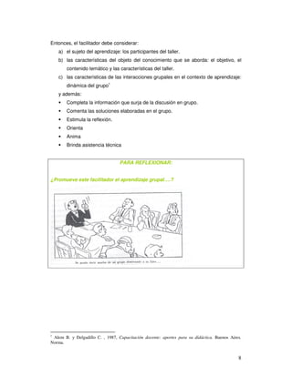 8
Entonces, el facilitador debe considerar:
a) el sujeto del aprendizaje: los participantes del taller.
b) las características del objeto del conocimiento que se aborda: el objetivo, el
contenido temático y las características del taller.
c) las características de las interacciones grupales en el contexto de aprendizaje:
dinámica del grupo1
y además:
Completa la información que surja de la discusión en grupo.
Comenta las soluciones elaboradas en el grupo.
Estimula la reflexión.
Orienta
Anima
Brinda asistencia técnica
PARA REFLEXIONAR:
¿Promueve este facilitador el aprendizaje grupal….?
1
Alem B. y Delgadillo C. , 1987, Capacitación docente: aportes para su didáctica. Buenos Aires.
Norma.
 