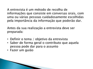 A entrevista é um método de recolha de
informações que consiste em conversas orais, com
uma ou várias pessoas cuidadosamente escolhidas
pela importância da informação que poderão dar.
Antes da sua realização a entrevista deve ser
preparada:
• Definir o tema / objetivo da entrevista
• Saber de forma geral o contributo que aquela
pessoa pode dar para o assunto
• Fazer um guião
 