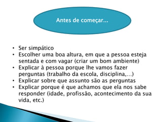 Antes de começar...
• Ser simpático
• Escolher uma boa altura, em que a pessoa esteja
sentada e com vagar (criar um bom ambiente)
• Explicar à pessoa porque lhe vamos fazer
perguntas (trabalho da escola, disciplina,…)
• Explicar sobre que assunto são as perguntas
• Explicar porque é que achamos que ela nos sabe
responder (idade, profissão, acontecimento da sua
vida, etc.)
 