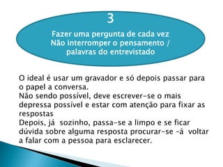 3
Fazer uma pergunta de cada vez
Não interromper o pensamento /
palavras do entrevistado
O ideal é usar um gravador e só depois passar para
o papel a conversa.
Não sendo possível, deve escrever-se o mais
depressa possível e estar com atenção para fixar as
respostas
Depois, já sozinho, passa-se a limpo e se ficar
dúvida sobre alguma resposta procurar-se –á voltar
a falar com a pessoa para esclarecer.
 
