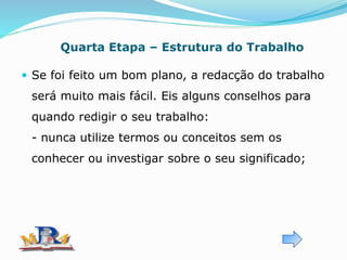 Quarta Etapa – Estrutura do Trabalho
 Se foi feito um bom plano, a redacção do trabalho
será muito mais fácil. Eis alguns conselhos para
quando redigir o seu trabalho:
- nunca utilize termos ou conceitos sem os
conhecer ou investigar sobre o seu significado;
 