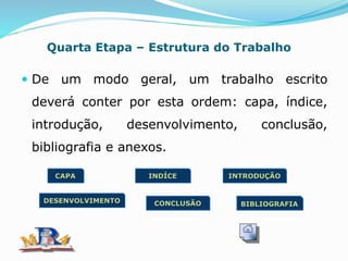 Quarta Etapa – Estrutura do Trabalho
 De um modo geral, um trabalho escrito
deverá conter por esta ordem: capa, índice,
introdução, desenvolvimento, conclusão,
bibliografia e anexos.
CAPA INDÍCE
DESENVOLVIMENTO
INTRODUÇÃO
CONCLUSÃO BIBLIOGRAFIA
 
