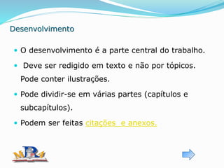 Desenvolvimento
 O desenvolvimento é a parte central do trabalho.
 Deve ser redigido em texto e não por tópicos.
Pode conter ilustrações.
 Pode dividir-se em várias partes (capítulos e
subcapítulos).
 Podem ser feitas citações e anexos.
 