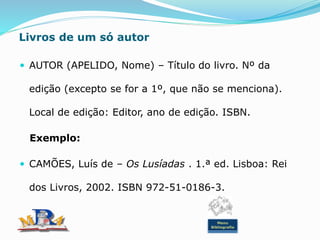 Livros de um só autor
 AUTOR (APELIDO, Nome) – Título do livro. Nº da
edição (excepto se for a 1º, que não se menciona).
Local de edição: Editor, ano de edição. ISBN.
Exemplo:
 CAMÕES, Luís de – Os Lusíadas . 1.ª ed. Lisboa: Rei
dos Livros, 2002. ISBN 972-51-0186-3.
Menu
Bibliografia
 