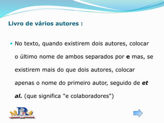 Livro de vários autores :
 No texto, quando existirem dois autores, colocar
o último nome de ambos separados por e mas, se
existirem mais do que dois autores, colocar
apenas o nome do primeiro autor, seguido de et
al. (que significa "e colaboradores")
 
