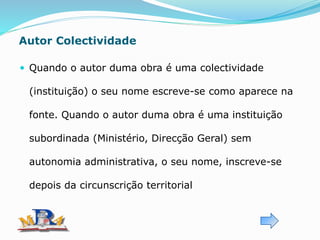 Autor Colectividade
 Quando o autor duma obra é uma colectividade
(instituição) o seu nome escreve-se como aparece na
fonte. Quando o autor duma obra é uma instituição
subordinada (Ministério, Direcção Geral) sem
autonomia administrativa, o seu nome, inscreve-se
depois da circunscrição territorial
 