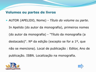 Volumes ou partes de livros
 AUTOR (APELIDO, Nome) - Título do volume ou parte.
In Apelido (do autor da monografia), primeiros nomes
(do autor da monografia) - "Título da monografia (a
destacado)". Nº da edição (excepto se for a 1º, que
não se menciona). Local de publicação : Editor, Ano de
publicação. ISBN. Localização na monografia.
 