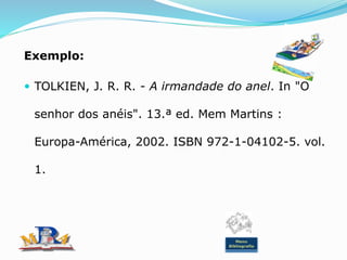 Exemplo:
 TOLKIEN, J. R. R. - A irmandade do anel. In "O
senhor dos anéis". 13.ª ed. Mem Martins :
Europa-América, 2002. ISBN 972-1-04102-5. vol.
1.
Menu
Bibliografia
 